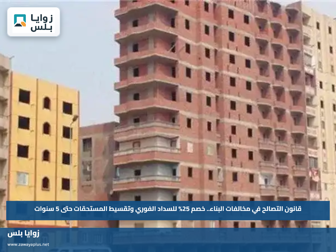 قانون التصالح في مخالفات البناء.. خصم 25% للسداد الفوري وتقسيط المستحقات حتى 5 سنوات