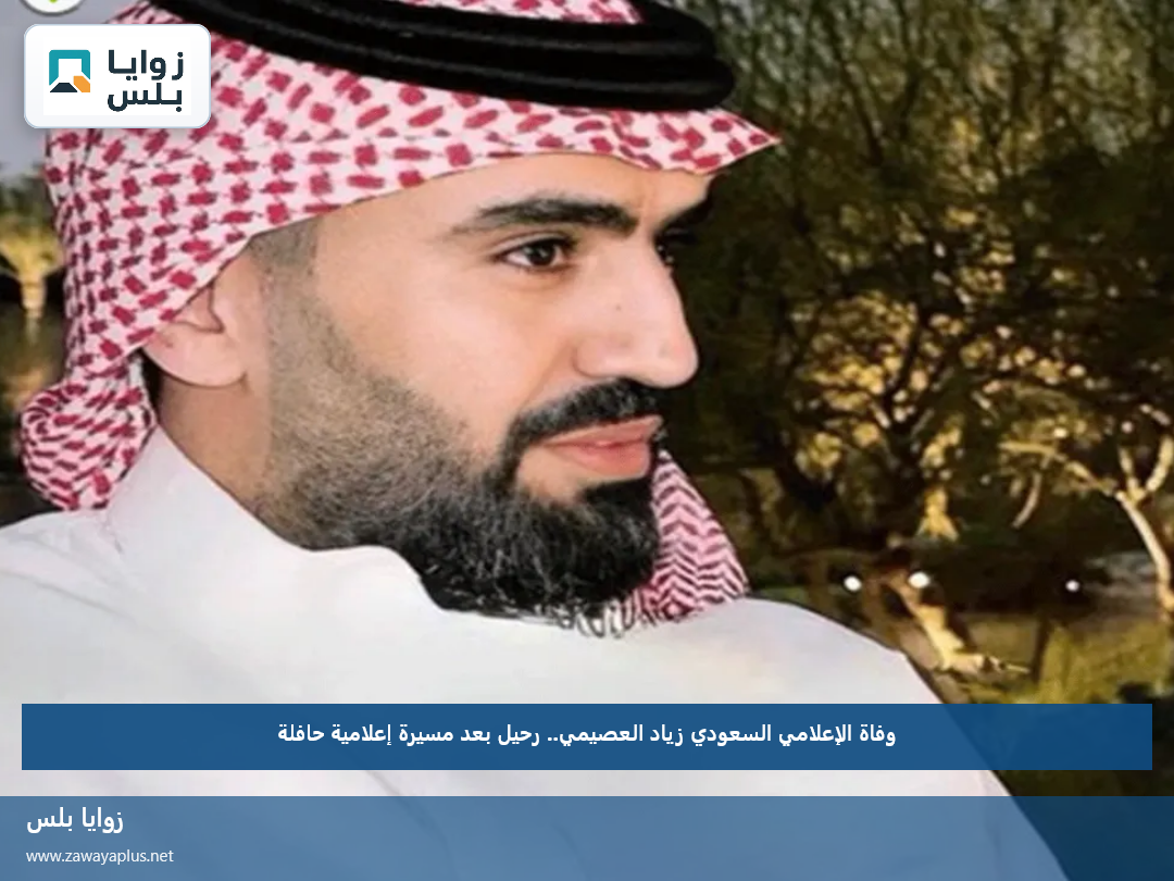 وفاة الإعلامي السعودي زياد العصيمي.. رحيل بعد مسيرة إعلامية حافلة